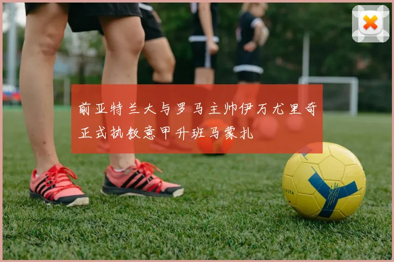 前亚特兰大与罗马主帅伊万尤里奇正式执教意甲升班马蒙扎