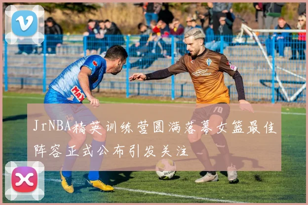 JrNBA精英训练营圆满落幕女篮最佳阵容正式公布引发关注