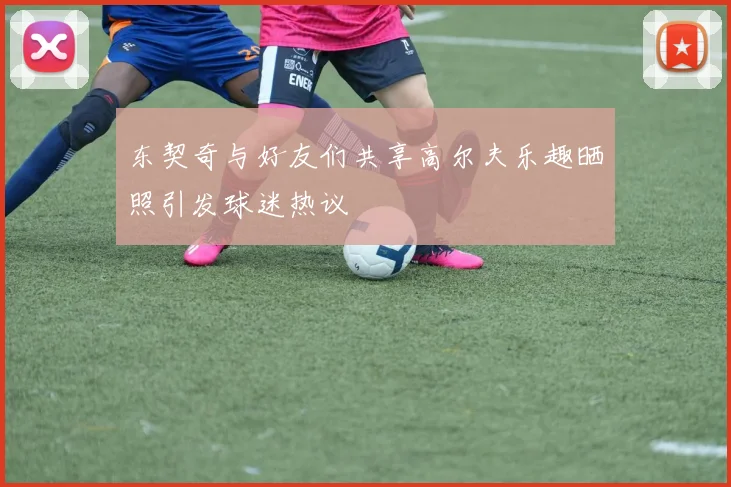 东契奇与好友们共享高尔夫乐趣晒照引发球迷热议