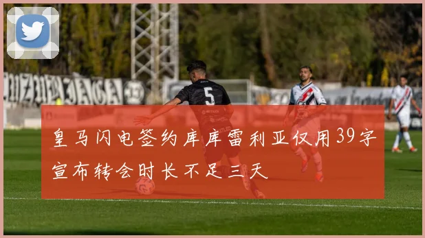 皇马闪电签约库库雷利亚仅用39字宣布转会时长不足三天