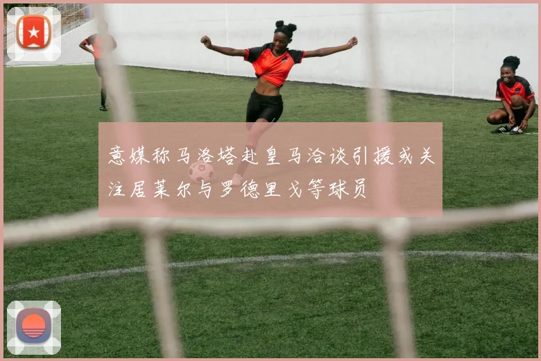 意媒称马洛塔赴皇马洽谈引援或关注居莱尔与罗德里戈等球员