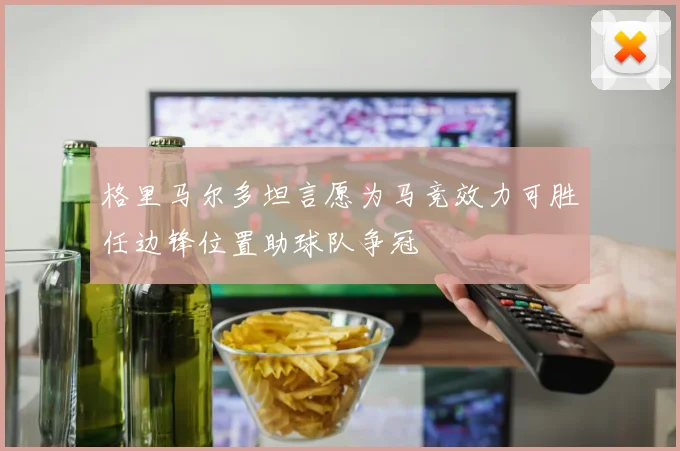 格里马尔多坦言愿为马竞效力可胜任边锋位置助球队争冠