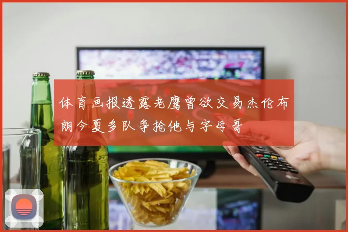 体育画报透露老鹰曾欲交易杰伦布朗今夏多队争抢他与字母哥