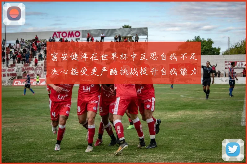 富安健洋在世界杯中反思自我不足决心接受更严酷挑战提升自我能力
