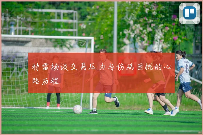 特雷杨谈交易压力与伤病困扰的心路历程