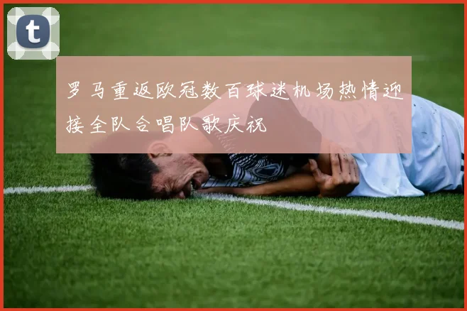 罗马重返欧冠数百球迷机场热情迎接全队合唱队歌庆祝